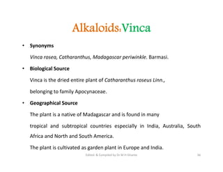Alkaloids:Vinca
• Synonyms
Vinca rosea, Catharanthus, Madagascar periwinkle. Barmasi.
• Biological Source
Vinca is the dried entire plant of Catharanthus roseus Linn.,
belonging to family Apocynaceae.
• Geographical Source
The plant is a native of Madagascar and is found in many
tropical and subtropical countries especially in India, Australia, South
Africa and North and South America.
The plant is cultivated as garden plant in Europe and India.
• Synonyms
Vinca rosea, Catharanthus, Madagascar periwinkle. Barmasi.
• Biological Source
Vinca is the dried entire plant of Catharanthus roseus Linn.,
belonging to family Apocynaceae.
• Geographical Source
The plant is a native of Madagascar and is found in many
tropical and subtropical countries especially in India, Australia, South
Africa and North and South America.
The plant is cultivated as garden plant in Europe and India.
36
Edited & Compiled by Dr M H Ghante
 