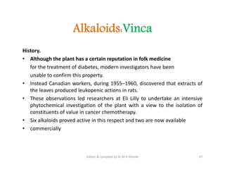 Alkaloids:Vinca
History.
• Although the plant has a certain reputation in folk medicine
for the treatment of diabetes, modern investigators have been
unable to confirm this property.
• Instead Canadian workers, during 1955–1960, discovered that extracts of
the leaves produced leukopenic actions in rats.
• These observations led researchers at Eli Lilly to undertake an intensive
phytochemical investigation of the plant with a view to the isolation of
constituents of value in cancer chemotherapy.
• Six alkaloids proved active in this respect and two are now available
• commercially
History.
• Although the plant has a certain reputation in folk medicine
for the treatment of diabetes, modern investigators have been
unable to confirm this property.
• Instead Canadian workers, during 1955–1960, discovered that extracts of
the leaves produced leukopenic actions in rats.
• These observations led researchers at Eli Lilly to undertake an intensive
phytochemical investigation of the plant with a view to the isolation of
constituents of value in cancer chemotherapy.
• Six alkaloids proved active in this respect and two are now available
• commercially
37
Edited & Compiled by Dr M H Ghante
 