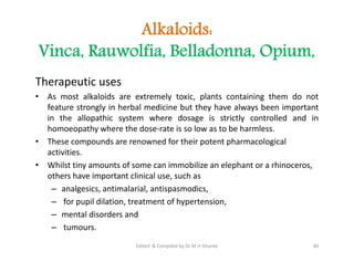 Alkaloids:
Vinca, Rauwolfia, Belladonna, Opium,
Therapeutic uses
• As most alkaloids are extremely toxic, plants containing them do not
feature strongly in herbal medicine but they have always been important
in the allopathic system where dosage is strictly controlled and in
homoeopathy where the dose-rate is so low as to be harmless.
• These compounds are renowned for their potent pharmacological
activities.
• Whilst tiny amounts of some can immobilize an elephant or a rhinoceros,
others have important clinical use, such as
– analgesics, antimalarial, antispasmodics,
– for pupil dilation, treatment of hypertension,
– mental disorders and
– tumours.
Therapeutic uses
• As most alkaloids are extremely toxic, plants containing them do not
feature strongly in herbal medicine but they have always been important
in the allopathic system where dosage is strictly controlled and in
homoeopathy where the dose-rate is so low as to be harmless.
• These compounds are renowned for their potent pharmacological
activities.
• Whilst tiny amounts of some can immobilize an elephant or a rhinoceros,
others have important clinical use, such as
– analgesics, antimalarial, antispasmodics,
– for pupil dilation, treatment of hypertension,
– mental disorders and
– tumours.
40
Edited & Compiled by Dr M H Ghante
 
