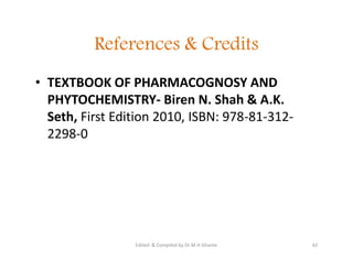 References & Credits
• TEXTBOOK OF PHARMACOGNOSY AND
PHYTOCHEMISTRY- Biren N. Shah & A.K.
Seth, First Edition 2010, ISBN: 978-81-312-
2298-0
• TEXTBOOK OF PHARMACOGNOSY AND
PHYTOCHEMISTRY- Biren N. Shah & A.K.
Seth, First Edition 2010, ISBN: 978-81-312-
2298-0
42
Edited & Compiled by Dr M H Ghante
 