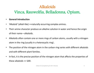 Alkaloids
Vinca, Rauwolfia, Belladonna, Opium,
• General Introduction
• ‘Alkaloid’ (alkali-like) ≈≈naturally occurring complex amines.
• Their amine character produce an alkaline solution in water and hence the origin
of their name—alkaloids.
• Alkaloids often contain one or more rings of carbon atoms, usually with a nitrogen
atom in the ring (usually in a heterocyclic ring) .
• The position of the nitrogen atom in the carbon ring varies with different alkaloids
and with different plant families.
• In fact, it is the precise position of the nitrogen atom that affects the properties of
these alkaloids ≈≈ SAR.
• General Introduction
• ‘Alkaloid’ (alkali-like) ≈≈naturally occurring complex amines.
• Their amine character produce an alkaline solution in water and hence the origin
of their name—alkaloids.
• Alkaloids often contain one or more rings of carbon atoms, usually with a nitrogen
atom in the ring (usually in a heterocyclic ring) .
• The position of the nitrogen atom in the carbon ring varies with different alkaloids
and with different plant families.
• In fact, it is the precise position of the nitrogen atom that affects the properties of
these alkaloids ≈≈ SAR.
5
Edited & Compiled by Dr M H Ghante
 
