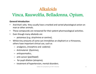 Alkaloids
Vinca, Rauwolfia, Belladonna, Opium,
General Introduction
• And that’s why they usually have a marked and varied physiological action on
man or other animals.
• These compounds are renowned for their potent pharmacological activities.
• Even though many alkaloids are
– poisonous (e.g. strychnine or coniine),
• Whilst tiny amounts of some can immobilize an elephant or a rhinoceros,
others have important clinical use, such as
– analgesics, (morphine and codeine)
– Antimalarial (Quiinine),
– antispasmodics,
– anti-cancer (paclitaxel)
– for pupil dilation (atropine),
– treatment of hypertension, mental disorders.
General Introduction
• And that’s why they usually have a marked and varied physiological action on
man or other animals.
• These compounds are renowned for their potent pharmacological activities.
• Even though many alkaloids are
– poisonous (e.g. strychnine or coniine),
• Whilst tiny amounts of some can immobilize an elephant or a rhinoceros,
others have important clinical use, such as
– analgesics, (morphine and codeine)
– Antimalarial (Quiinine),
– antispasmodics,
– anti-cancer (paclitaxel)
– for pupil dilation (atropine),
– treatment of hypertension, mental disorders.
6
Edited & Compiled by Dr M H Ghante
 