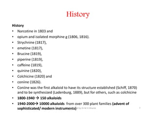 History
History
• Narcotine in 1803 and
• opium and isolated morphine g (1806, 1816).
• Strychnine (1817),
• emetine (1817),
• Brucine (1819),
• piperine (1819),
• caffeine (1819),
• quinine (1820),
• Colchicine (1820) and
• coniine (1826).
• Coniine was the first alkaloid to have its structure established (Schiff, 1870)
and to be synthesized (Ladenburg, 1889), but for others, such as colchicine
• 1800-1940  150 alkaloids
• 1940-2000 10000 alkaloids from over 300 plant families (advent of
sophisticated/ modern instruments)
History
• Narcotine in 1803 and
• opium and isolated morphine g (1806, 1816).
• Strychnine (1817),
• emetine (1817),
• Brucine (1819),
• piperine (1819),
• caffeine (1819),
• quinine (1820),
• Colchicine (1820) and
• coniine (1826).
• Coniine was the first alkaloid to have its structure established (Schiff, 1870)
and to be synthesized (Ladenburg, 1889), but for others, such as colchicine
• 1800-1940  150 alkaloids
• 1940-2000 10000 alkaloids from over 300 plant families (advent of
sophisticated/ modern instruments) 7
Edited & Compiled by Dr M H Ghante
 