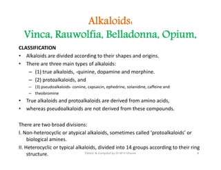Alkaloids:
Vinca, Rauwolfia, Belladonna, Opium,
CLASSIFICATION
• Alkaloids are divided according to their shapes and origins.
• There are three main types of alkaloids:
– (1) true alkaloids, -quinine, dopamine and morphine.
– (2) protoalkaloids, and
– (3) pseudoalkaloids- coniine, capsaicin, ephedrine, solanidine, caffeine and
– theobromine
• True alkaloids and protoalkaloids are derived from amino acids,
• whereas pseudoalkaloids are not derived from these compounds.
There are two broad divisions:
I. Non-heterocyclic or atypical alkaloids, sometimes called ‘protoalkaloids’ or
biological amines.
II. Heterocyclic or typical alkaloids, divided into 14 groups according to their ring
structure.
CLASSIFICATION
• Alkaloids are divided according to their shapes and origins.
• There are three main types of alkaloids:
– (1) true alkaloids, -quinine, dopamine and morphine.
– (2) protoalkaloids, and
– (3) pseudoalkaloids- coniine, capsaicin, ephedrine, solanidine, caffeine and
– theobromine
• True alkaloids and protoalkaloids are derived from amino acids,
• whereas pseudoalkaloids are not derived from these compounds.
There are two broad divisions:
I. Non-heterocyclic or atypical alkaloids, sometimes called ‘protoalkaloids’ or
biological amines.
II. Heterocyclic or typical alkaloids, divided into 14 groups according to their ring
structure. 8
Edited & Compiled by Dr M H Ghante
 