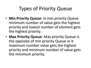 Types of Priority Queue
• Min Priority Queue: In min priority Queue
minimum number of value gets the highest
priority and lowest number of element gets
the highest priority.
• Max Priority Queue: Max priority Queue is
the opposite of min priority Queue in it
maximum number value gets the highest
priority and minimum number of value gets
the minimum priority.
 