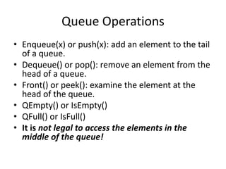 Queue Operations
• Enqueue(x) or push(x): add an element to the tail
of a queue.
• Dequeue() or pop(): remove an element from the
head of a queue.
• Front() or peek(): examine the element at the
head of the queue.
• QEmpty() or IsEmpty()
• QFull() or IsFull()
• It is not legal to access the elements in the
middle of the queue!
 