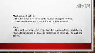 Mechanism of action:
It is stimulates α-receptors in the mucosa of respiratory tract.
Same action shown as epinephrine and nor-epinephrine.
Uses:
It is used for the relief of congestion due to cold, allergies and allergic
rhinitis(Inflammation of mucous membrane of nose) and its euphoric
effects.
 