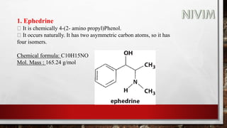1. Ephedrine
It is chemically 4-(2- amino propyl)Phenol.
It occurs naturally. It has two asymmetric carbon atoms, so it has
four isomers.
Chemical formula: C10H15NO
Mol. Mass : 165.24 g/mol
 