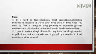 Uses:
It is used as bronchodialator, nasal decongestant,orthostatic
hypotension(condition in which your blood quickly drops when you
stand up from a sitting or lying position) or mysthenia gravis(a
neuromuscular disorder that causes weakness in the skeletal muscles).
It used in various allergic disease like hay fever (an allergic reaction
to pollen) and urticaria (A skin rash triggered by a reaction to food,
medicine or other irritants)
 
