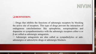  DEFINITION:
Drugs that inhibits the functions of adrenergic receptors by blocking
the active site of receptors. This type of drugs prevent the interaction of
endogenous catecholamines like epinephrine, norepinephrine and
dopamine or sympathomimetics with the adrenergic receptors either α or
β are called as adrenergic antagonists.
Adrenergic antagonists are also called as sympatholytics or anti-
adrenergics or adrenolytic drugs or adrenergic blockers.
 