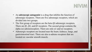 • An adrenergic antagonist is a drug that inhibits the function of
adrenergic receptors. There are five adrenergic receptors, which are
divided into two groups.
• The first group of receptors are the beta (β) adrenergic receptors.
There are β1, β2, and β3 receptors. The second group contains the
alpha (α) adrenoreceptors. There are only α1 and α2 receptors.
• Adrenergic receptors are located near the heart, kidneys, lungs, and
gastrointestinal tract. There are also α-adreno receptors that are
located on vascular smooth muscle.
 