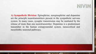 A) Sympathetic Division: Epinephrine, norepinephrine and dopamine
are the principle neurotransmitters present in the sympathetic nervous
system. In many cases, synaptic transmission may be mediated by the
release of more than one neurotransmitter. Dopamine is a predominant
transmitter in the human extrapyramidal system, mesocortical and
mesolimbic neuronal pathways.
 