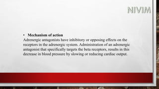 • Mechanism of action
Adrenergic antagonists have inhibitory or opposing effects on the
receptors in the adrenergic system. Administration of an adrenergic
antagonist that specifically targets the beta receptors, results in this
decrease in blood pressure by slowing or reducing cardiac output.
 