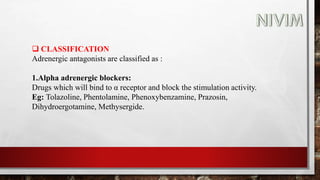  CLASSIFICATION
Adrenergic antagonists are classified as :
1.Alpha adrenergic blockers:
Drugs which will bind to α receptor and block the stimulation activity.
Eg: Tolazoline, Phentolamine, Phenoxybenzamine, Prazosin,
Dihydroergotamine, Methysergide.
 