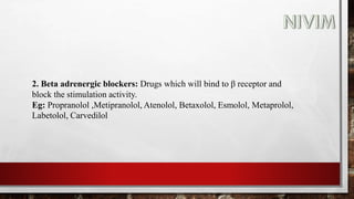 2. Beta adrenergic blockers: Drugs which will bind to β receptor and
block the stimulation activity.
Eg: Propranolol ,Metipranolol, Atenolol, Betaxolol, Esmolol, Metaprolol,
Labetolol, Carvedilol
 