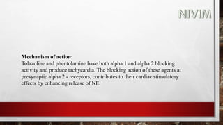 Mechanism of action:
Tolazoline and phentolamine have both alpha 1 and alpha 2 blocking
activity and produce tachycardia. The blocking action of these agents at
presynaptic alpha 2 - receptors, contributes to their cardiac stimulatory
effects by enhancing release of NE.
 