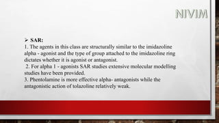  SAR:
1. The agents in this class are structurally similar to the imidazoline
alpha - agonist and the type of group attached to the imidazoline ring
dictates whether it is agonist or antagonist.
2. For alpha 1 - agonists SAR studies extensive molecular modelling
studies have been provided.
3. Phentolamine is more effective alpha- antagonists while the
antagonistic action of tolazoline relatively weak.
 