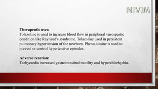 Therapeutic uses:
Tolazoline is used to increase blood flow in peripheral vasospastic
condition like Raynaud's syndrome. Tolazoline used in persistent
pulmonary hypertension of the newborn. Phentalomine is used to
prevent or control hypertensive episodes.
Adverse reaction:
Tachycardia increased gastrointestinal motility and hyperchlorhydria.
 