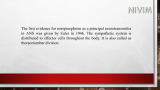 The first evidence for norepinephrine as a principal neurotransmitter
in ANS was given by Euler in 1946. The sympathetic system is
distributed to effector cells throughout the body. It is also called as
thoracolumbar division.
 