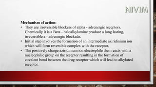Mechanism of action:
• They are irreversible blockers of alpha - adrenergic receptors.
Chemically it is a Beta - haloalkylamine produce a long lasting,
irreversible a - adrenergic blockade.
• Initial step involves the formation of an intermediate aziridinium ion
which will form reversible complex with the receptor.
• The positively charge aziridinium ion electrophile then reacts with a
nucleophilic group on the receptor resulting in the formation of
covalent bond between the drug receptor which will lead to alkylated
receptor.
 