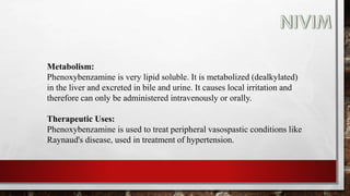 Metabolism:
Phenoxybenzamine is very lipid soluble. It is metabolized (dealkylated)
in the liver and excreted in bile and urine. It causes local irritation and
therefore can only be administered intravenously or orally.
Therapeutic Uses:
Phenoxybenzamine is used to treat peripheral vasospastic conditions like
Raynaud's disease, used in treatment of hypertension.
 
