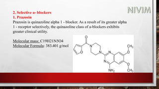 2. Selective a- blockers
1. Prazosin
Prazosin is quinazoline alpha 1 - blocker. As a result of its greater alpha
1 - receptor selectively, the quinazoline class of a-blockers exhibits
greater clinical utility.
Molecular mass: C19H21N5O4
Molecular Formula: 383.401 g/mol
 