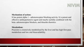 Mechanism of action:
It has potent alpha 1 - adrenoreceptor blocking activity. It is potent and
effective antihypertensive agent and maybe usefully combined with the
beta- adrenoreceptor blockers, and thiazide diuretics.
Metabolism:
Prazosin is extensively metabolised by the liver and has high first-pass
metabolism and low oral bioavailability.
 