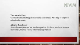 Therapeutic Uses:
Used in treatment of hypertension and heart attack. Also help to improve
urination flow rate.
Adverse Reactions:
Side effects of prazosin are nasal congestion, dizziness, tiredness, nausea,
drowsiness, blurred vision, orthostatic hypotension
 