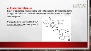 2. Dihydroergotamine
Ergot is a parasitic fungus on rye and certain grains. Two major actions
of ergot alkaloids are : to stimulate smooth muscles and to block alpha-
adrenoceptors.
Molecular formula: C33H37N5O5
Molecular mass: 583.689 g·mol−1.
 