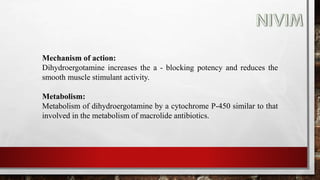 Mechanism of action:
Dihydroergotamine increases the a - blocking potency and reduces the
smooth muscle stimulant activity.
Metabolism:
Metabolism of dihydroergotamine by a cytochrome P-450 similar to that
involved in the metabolism of macrolide antibiotics.
 