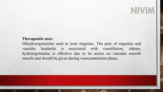 Therapeutic uses:
Dihydroergotamine used to treat migraine. The pain of migraine and
vascular headache is associated with vasodilation, odema,
hydroergotamine is effective due to its action on vascular smooth
muscle and should be given during vasoconstriction phase.
 