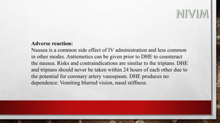 Adverse reaction:
Nausea is a common side effect of IV administration and less common
in other modes. Antiemetics can be given prior to DHE to counteract
the nausea. Risks and contraindications are similar to the triptans. DHE
and triptans should never be taken within 24 hours of each other due to
the potential for coronary artery vasospasm. DHE produces no
dependence. Vomiting blurred vision, nasal stiffness.
 