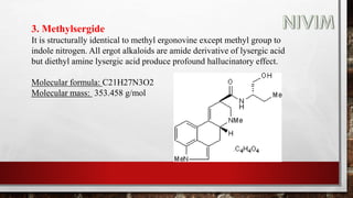 3. Methylsergide
It is structurally identical to methyl ergonovine except methyl group to
indole nitrogen. All ergot alkaloids are amide derivative of lysergic acid
but diethyl amine lysergic acid produce profound hallucinatory effect.
Molecular formula: C21H27N3O2
Molecular mass: 353.458 g/mol
 