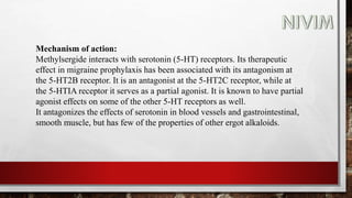 Mechanism of action:
Methylsergide interacts with serotonin (5-HT) receptors. Its therapeutic
effect in migraine prophylaxis has been associated with its antagonism at
the 5-HT2B receptor. It is an antagonist at the 5-HT2C receptor, while at
the 5-HTIA receptor it serves as a partial agonist. It is known to have partial
agonist effects on some of the other 5-HT receptors as well.
It antagonizes the effects of serotonin in blood vessels and gastrointestinal,
smooth muscle, but has few of the properties of other ergot alkaloids.
 