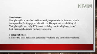 Metabolism:
Methylsergide is metabolized into methylergometrine in humans, which
is responsible for its psychedelic effects. The systemic availability of
Methylsergide was only 13%, most probably due to a high degree of
first-pass metabolism to methylergometrine
Therapeutic uses:
It is used to treat headache, carcinoid syndrome and serotonin syndrome.
 