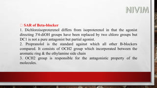 SAR of Beta-blocker
1. Dichloroisoproterenol differs from isoproterenol in that the agonist
directing 3'4-diOH groups have been replaced by two chloro groups but
DC1 is not a pure antagonist but partial agonist.
2. Propranolol is the standard against which all other B-blockers
compared. It consists of OCH2 group which incorporated between the
aromatic ring & the ethylamine side chain
3. OCH2 group is responsible for the antagonistic property of the
molecules.
 