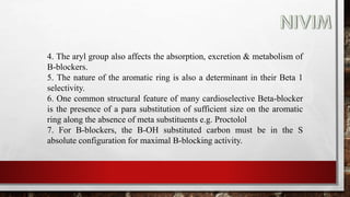 4. The aryl group also affects the absorption, excretion & metabolism of
B-blockers.
5. The nature of the aromatic ring is also a determinant in their Beta 1
selectivity.
6. One common structural feature of many cardioselective Beta-blocker
is the presence of a para substitution of sufficient size on the aromatic
ring along the absence of meta substituents e.g. Proctolol
7. For B-blockers, the B-OH substituted carbon must be in the S
absolute configuration for maximal B-blocking activity.
 