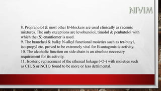8. Propranolol & most other B-blockers are used clinically as racemic
mixtures. The only exceptions are levobunolol, timolol & penbutolol with
which the (S) enantiomer is used.
9. The branched & bulky N-alkyl functional moieties such as ter-butyl,
iso-propyl etc. proved to be extremely vital for B-antagonistic activity.
10. The alcoholic function on side chain is an absolute necessary
requirement for its activity.
11. Isosteric replacement of the ethereal linkage (-O-) with moieties such
as CH, S or NCH3 found to be more or less detrimental.
 