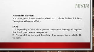 Mechanism of action:
It is prototypical & non selective p-blockers. It blocks the beta 1 & Beta
2 receptors with equal affinity
SAR:
1. Lengthening of side chain prevent appropriate binding of required
functional group to same receptor site
2. Propranolol is the most lipophilic drug among the available B-
blockers.
 
