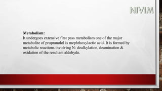 Metabolism:
It undergoes extensive first pass metabolism one of the major
metabolite of propranolol is mephthoxylactic acid. It is formed by
metabolic reactions involving N- dealkylation, deamination &
oxidation of the resultant aldehyde.
 