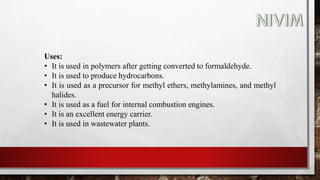 Uses:
• It is used in polymers after getting converted to formaldehyde.
• It is used to produce hydrocarbons.
• It is used as a precursor for methyl ethers, methylamines, and methyl
halides.
• It is used as a fuel for internal combustion engines.
• It is an excellent energy carrier.
• It is used in wastewater plants.
 