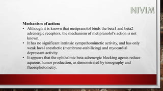 Mechanism of action:
• Although it is known that metipranolol binds the beta1 and beta2
adrenergic receptors, the mechanism of metipranolol's action is not
known.
• It has no significant intrinsic sympathomimetic activity, and has only
weak local anesthetic (membrane-stabilizing) and myocardial
depressant activity.
• It appears that the ophthalmic beta-adrenergic blocking agents reduce
aqueous humor production, as demonstrated by tonography and
fluorophotometry.
 