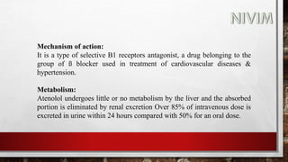 Mechanism of action:
It is a type of selective B1 receptors antagonist, a drug belonging to the
group of ß blocker used in treatment of cardiovascular diseases &
hypertension.
Metabolism:
Atenolol undergoes little or no metabolism by the liver and the absorbed
portion is eliminated by renal excretion Over 85% of intravenous dose is
excreted in urine within 24 hours compared with 50% for an oral dose.
 