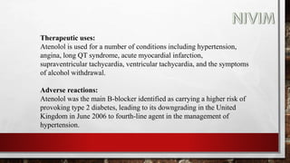 Therapeutic uses:
Atenolol is used for a number of conditions including hypertension,
angina, long QT syndrome, acute myocardial infarction,
supraventricular tachycardia, ventricular tachycardia, and the symptoms
of alcohol withdrawal.
Adverse reactions:
Atenolol was the main B-blocker identified as carrying a higher risk of
provoking type 2 diabetes, leading to its downgrading in the United
Kingdom in June 2006 to fourth-line agent in the management of
hypertension.
 