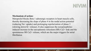 Mechanism of action:
Metoprolol blocks Beta 1 adrenergic receptors in heart muscle cells,
thereby decreasing the slope of phase 4 in the nodal action potential
(reducing Na+ uptake) and prolonging repolarization of phase 3
(slowing down K+ release). It also suppresses the norepinephrine-
induced increase in the sarcoplasmic reticulum (SR) Ca2+ leak and the
spontaneous SR Ca2+ release, which are the major triggers for atrial
fibrillation
 