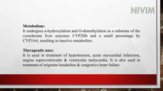 Metabolism:
It undergoes a-hydroxylation and O-demethylation as a substrate of the
cytochrome liver enzymes CYP2D6 and a small percentage by
CYP3A4, resulting in inactive metabolites.
Therapeutic uses:
It is used in treatment of hypertension, acute myocardial infarction,
angina supraventricular & ventricular tachycardia. It is also used in
treatment of migraine headaches & congestive heart failure.
 