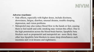 Adverse reactions:
• Side effects, especially with higher doses, include dizziness,
drowsiness, fatigue, diarrhea, unusual dreams, trouble sleeping,
depression, and vision problems.
• Metoprolol may also reduce blood flow to the hands or feet, causing
them to feel numb and cold; smoking may worsen this effect. Due to
the high penetration across the blood-brain barrier, lipophilic beta
blockers such as propranolol and metoprolol are more likely than
other less lipophilic beta blockers to cause sleep disturbances such
insomnia and vivid dreams and nightmares.
 
