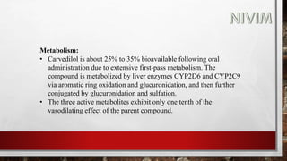 Metabolism:
• Carvedilol is about 25% to 35% bioavailable following oral
administration due to extensive first-pass metabolism. The
compound is metabolized by liver enzymes CYP2D6 and CYP2C9
via aromatic ring oxidation and glucuronidation, and then further
conjugated by glucuronidation and sulfation.
• The three active metabolites exhibit only one tenth of the
vasodilating effect of the parent compound.
 