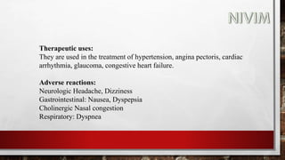 Therapeutic uses:
They are used in the treatment of hypertension, angina pectoris, cardiac
arrhythmia, glaucoma, congestive heart failure.
Adverse reactions:
Neurologic Headache, Dizziness
Gastrointestinal: Nausea, Dyspepsia
Cholinergic Nasal congestion
Respiratory: Dyspnea
 