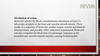 Mechanism of action:
Betaxolol selectively blocks catecholamine stimulation of beta (1)-
adrenergie receptors in the heart and vascular smooth muscle. These
results in a reduction of heart rate, cardiac output, systolic and diastolic
blood pressure, and possibly reflex orthostatic hypotension. Betaxolol
can also competitively block beta (2)-adrenergic responses in the
bronchial and vascular smooth muscles, causing bronchospasm.
 